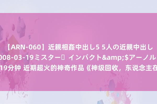 【ARN-060】近親相姦中出し5 5人の近親中出し物語</a>2008-03-19ミスター・インパクト&$アーノルド119分钟 近期超火的神奇作品《神级回收，东说念主在地窟，亿万