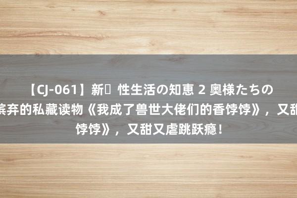 【CJ-061】新・性生活の知恵 2 奥様たちの性体験 不忍摈弃的私藏读物《我成了兽世大佬们的香饽饽》，又甜又虐跳跃瘾！