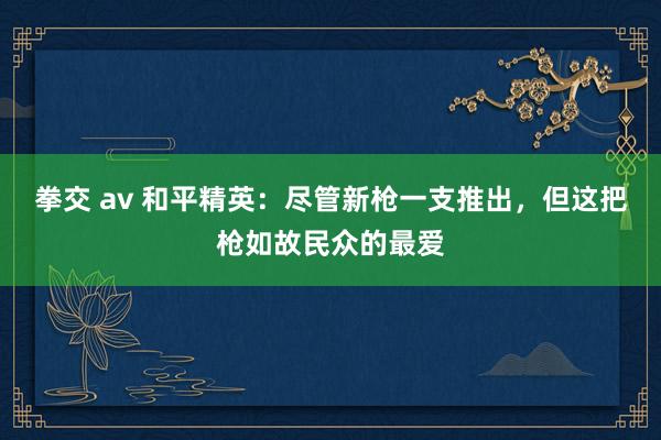 拳交 av 和平精英：尽管新枪一支推出，但这把枪如故民众的最爱