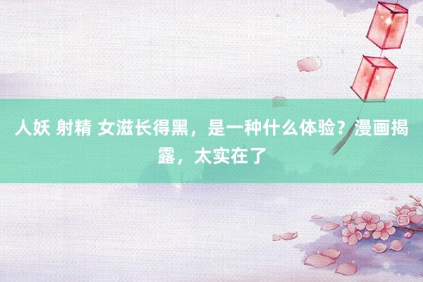 人妖 射精 女滋长得黑，是一种什么体验？漫画揭露，太实在了