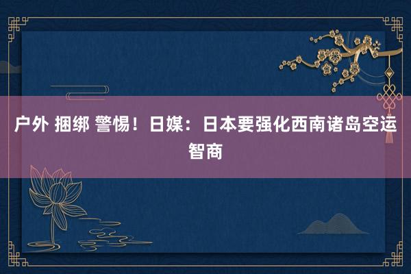 户外 捆绑 警惕！日媒：日本要强化西南诸岛空运智商