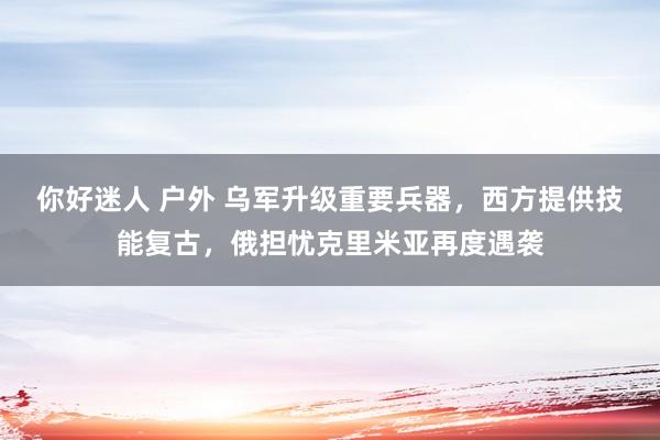 你好迷人 户外 乌军升级重要兵器，西方提供技能复古，俄担忧克里米亚再度遇袭