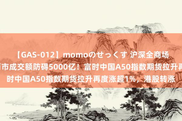 【GAS-012】momoのせっくす 沪深全商场个股指数大跌10%，两市成交额防碍5000亿！富时中国A50指数期货拉升再度涨超1%，港股转涨