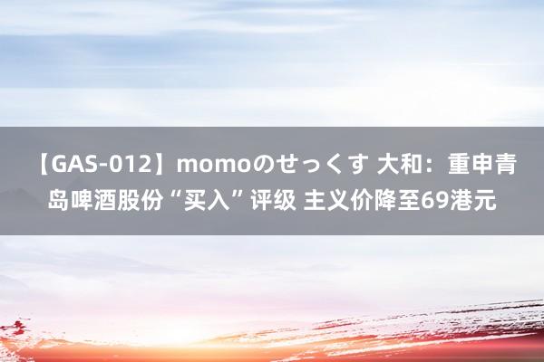 【GAS-012】momoのせっくす 大和：重申青岛啤酒股份“买入”评级 主义价降至69港元