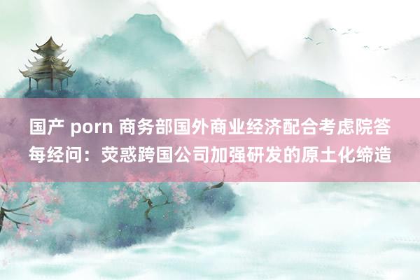 国产 porn 商务部国外商业经济配合考虑院答每经问：荧惑跨国公司加强研发的原土化缔造