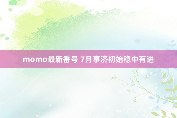 momo最新番号 7月事济初始稳中有进