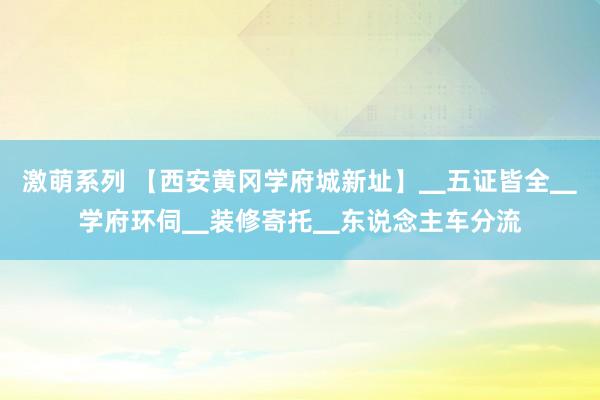 激萌系列 【西安黄冈学府城新址】▁五证皆全▁学府环伺▁装修寄托▁东说念主车分流