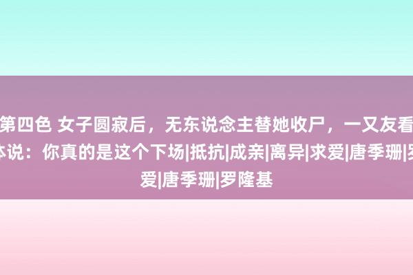 第四色 女子圆寂后，无东说念主替她收尸，一又友看着遗体说：你真的是这个下场|抵抗|成亲|离异|求爱|唐季珊|罗隆基