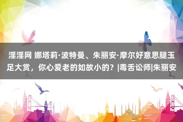 淫淫网 娜塔莉·波特曼、朱丽安·摩尔好意思腿玉足大赏，你心爱老的如故小的？|毒舌讼师|朱丽安