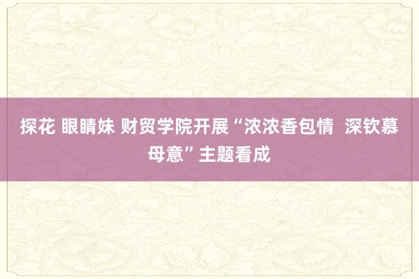 探花 眼睛妹 财贸学院开展“浓浓香包情  深钦慕母意”主题看成