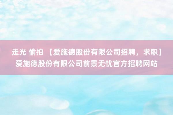 走光 偷拍 【爱施德股份有限公司招聘，求职】爱施德股份有限公司前景无忧官方招聘网站