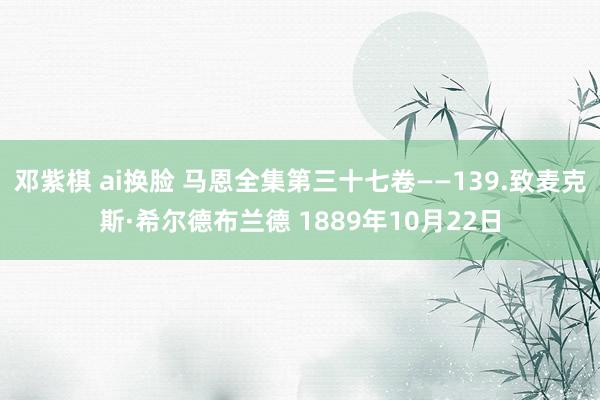 邓紫棋 ai换脸 马恩全集第三十七卷——139.致麦克斯·希尔德布兰德 1889年10月22日