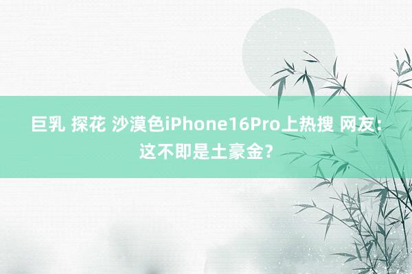 巨乳 探花 沙漠色iPhone16Pro上热搜 网友：这不即是土豪金？