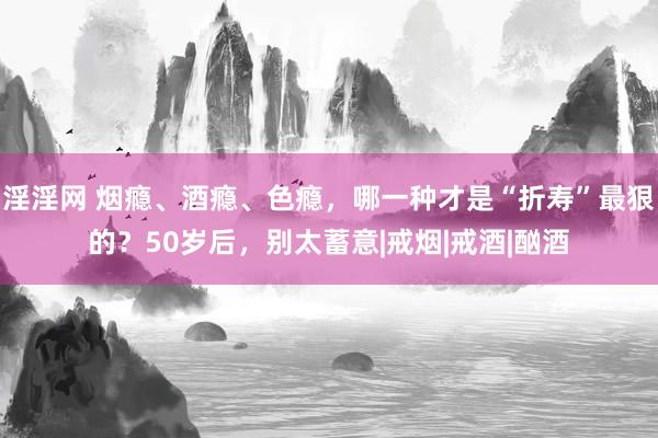 淫淫网 烟瘾、酒瘾、色瘾，哪一种才是“折寿”最狠的？50岁后，别太蓄意|戒烟|戒酒|酗酒