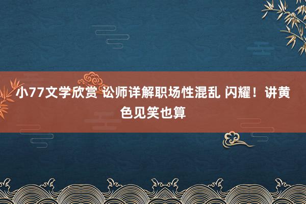 小77文学欣赏 讼师详解职场性混乱 闪耀！讲黄色见笑也算