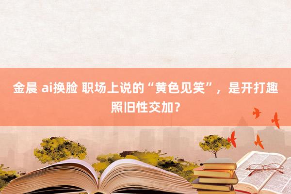 金晨 ai换脸 职场上说的“黄色见笑”，是开打趣照旧性交加？