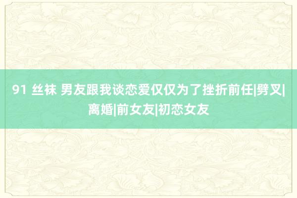 91 丝袜 男友跟我谈恋爱仅仅为了挫折前任|劈叉|离婚|前女友|初恋女友