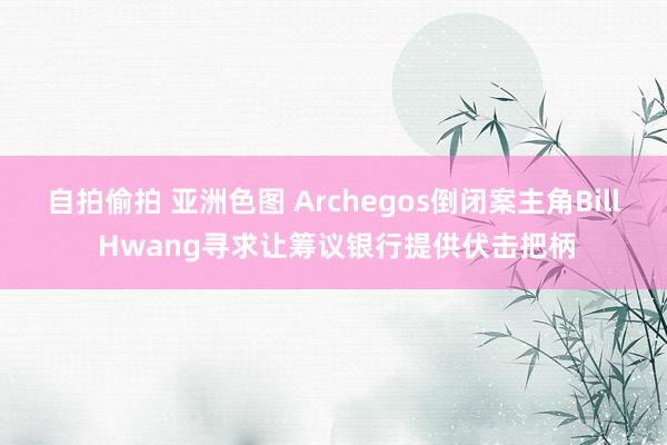 自拍偷拍 亚洲色图 Archegos倒闭案主角Bill Hwang寻求让筹议银行提供伏击把柄