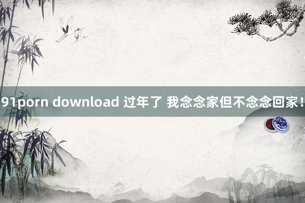 91porn download 过年了 我念念家但不念念回家！