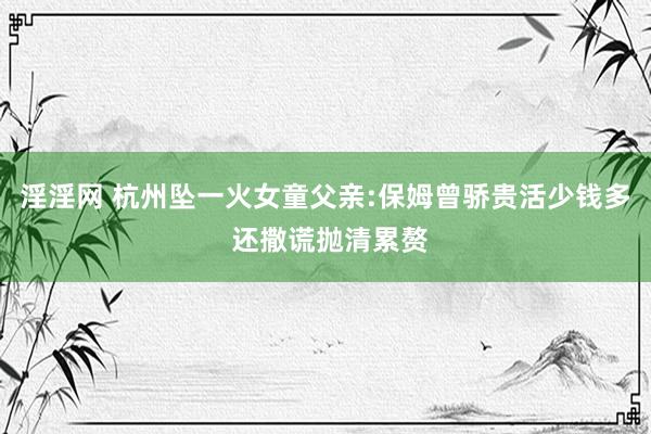 淫淫网 杭州坠一火女童父亲:保姆曾骄贵活少钱多 还撒谎抛清累赘