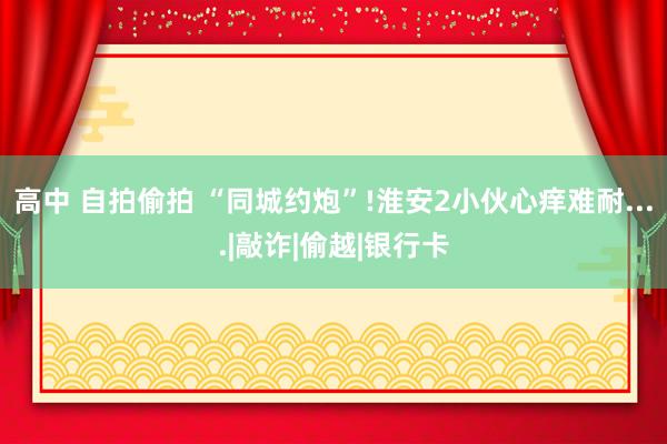 高中 自拍偷拍 “同城约炮”!淮安2小伙心痒难耐....|敲诈|偷越|银行卡