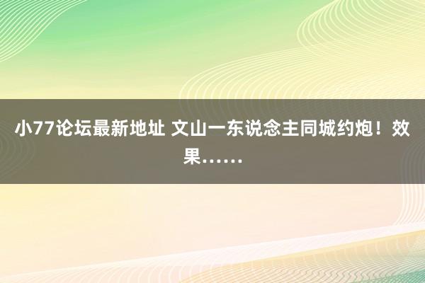 小77论坛最新地址 文山一东说念主同城约炮！效果……