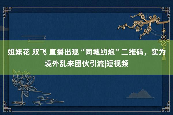 姐妹花 双飞 直播出现“同城约炮”二维码，实为境外乱来团伙引流|短视频