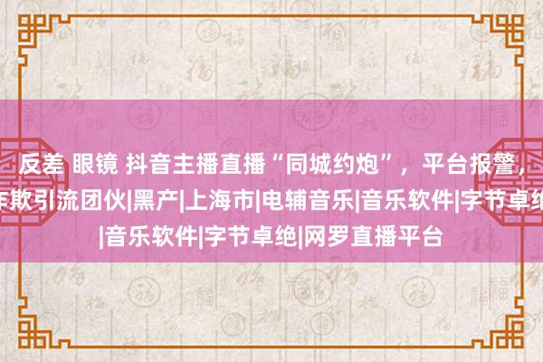 反差 眼镜 抖音主播直播“同城约炮”，平台报警，上海警方握获诈欺引流团伙|黑产|上海市|电辅音乐|音乐软件|字节卓绝|网罗直播平台