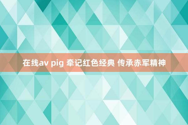 在线av pig 牵记红色经典 传承赤军精神