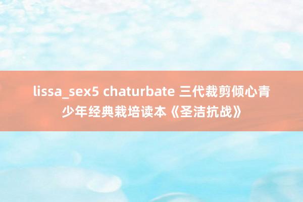 lissa_sex5 chaturbate 三代裁剪倾心青少年经典栽培读本《圣洁抗战》