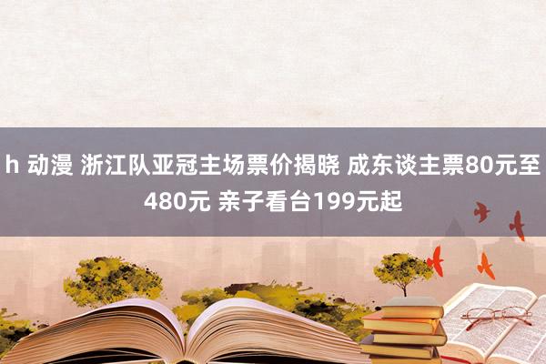 h 动漫 浙江队亚冠主场票价揭晓 成东谈主票80元至480元 亲子看台199元起