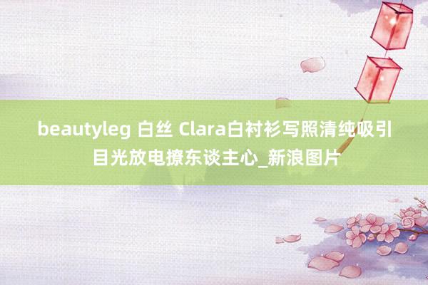 beautyleg 白丝 Clara白衬衫写照清纯吸引 目光放电撩东谈主心_新浪图片