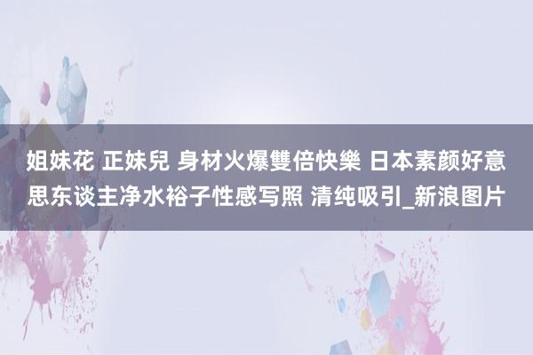 姐妹花 正妹兒 身材火爆雙倍快樂 日本素颜好意思东谈主净水裕子性感写照 清纯吸引_新浪图片